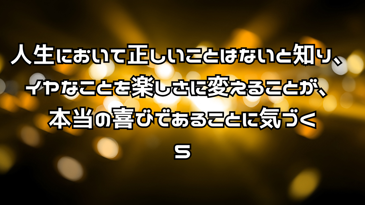 人生において正しいことはないと知り、イヤなことを楽しさに変えることが、本当の喜びであることに気づく　５．喜びとは何か？